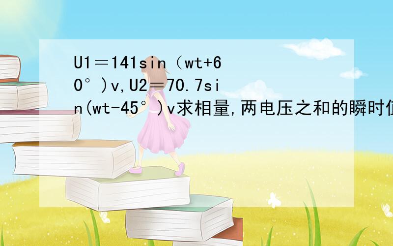 U1＝141sin（wt+60°)v,U2＝70.7sin(wt-45°)v求相量,两电压之和的瞬时值,并画出相量图