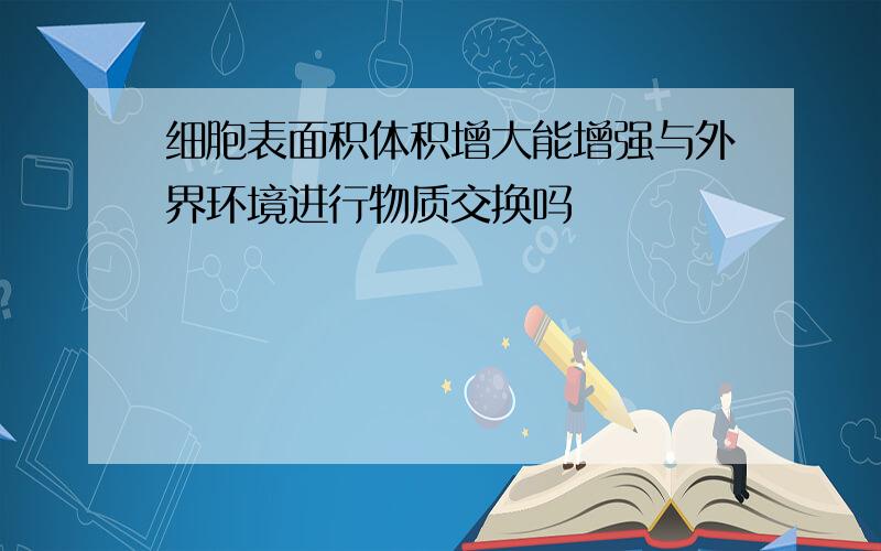 细胞表面积体积增大能增强与外界环境进行物质交换吗