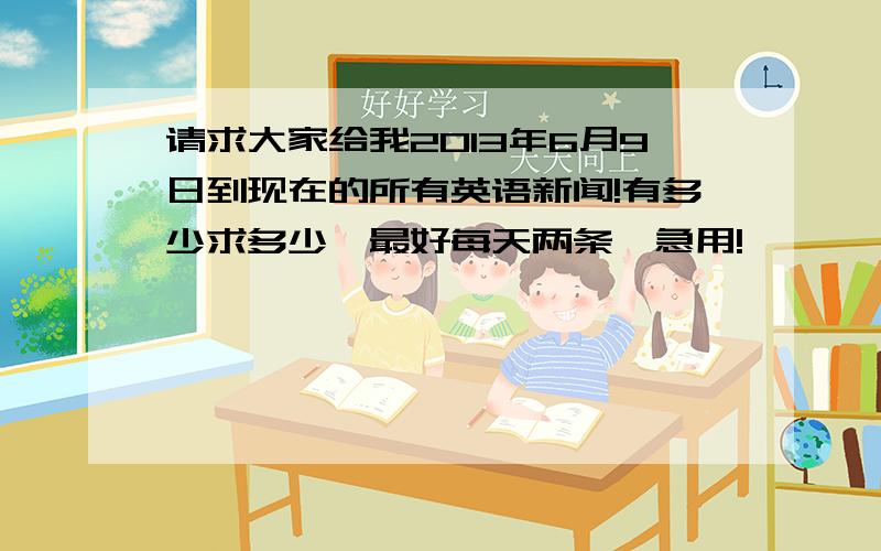 请求大家给我2013年6月9日到现在的所有英语新闻!有多少求多少,最好每天两条,急用!