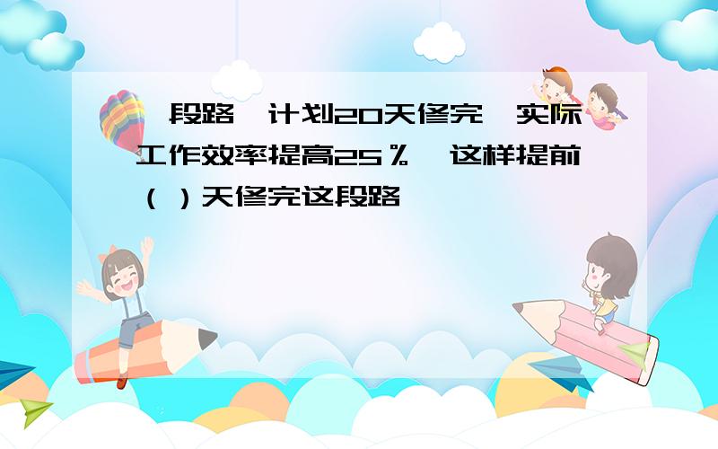 一段路,计划20天修完,实际工作效率提高25％,这样提前（）天修完这段路