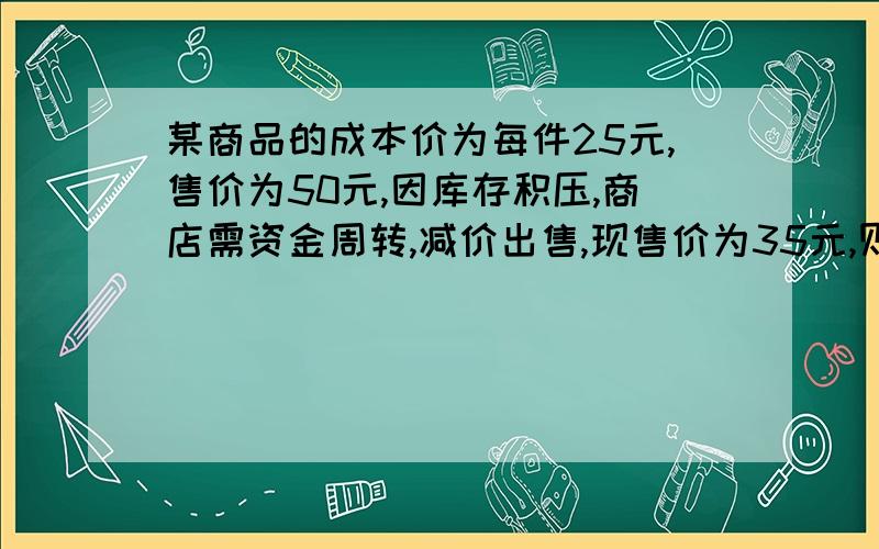 某商品的成本价为每件25元,售价为50元,因库存积压,商店需资金周转,减价出售,现售价为35元,则卖出一件该商品,商店赚