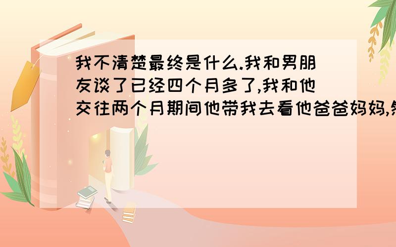 我不清楚最终是什么.我和男朋友谈了已经四个月多了,我和他交往两个月期间他带我去看他爸爸妈妈,然后看上去他们也特别看好我,