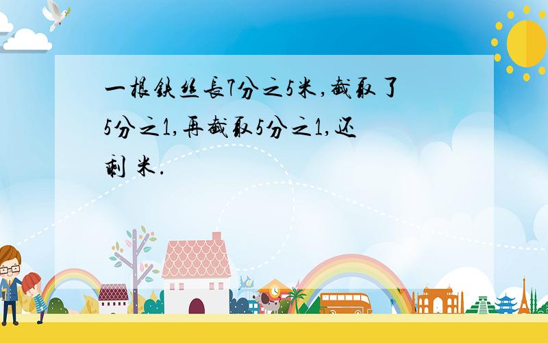 一根铁丝长7分之5米,截取了5分之1,再截取5分之1,还剩 米.