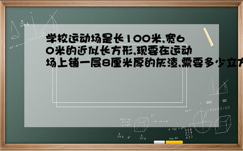 学校运动场是长100米,宽60米的近似长方形,现要在运动场上铺一层8厘米厚的灰渣,需要多少立方米的灰渣?