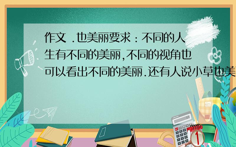 作文 .也美丽要求：不同的人生有不同的美丽,不同的视角也可以看出不同的美丽.还有人说小草也美丽,落叶也美丽,残月也美丽,