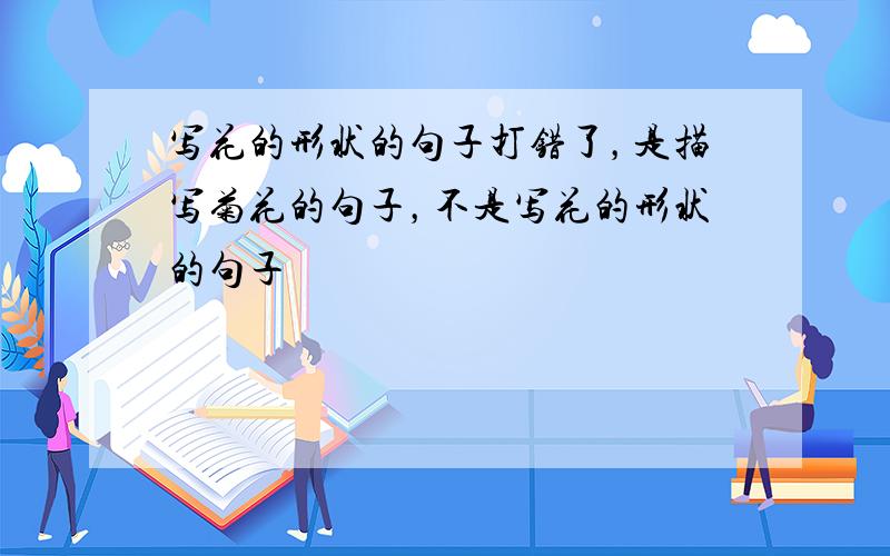 写花的形状的句子打错了，是描写菊花的句子，不是写花的形状的句子