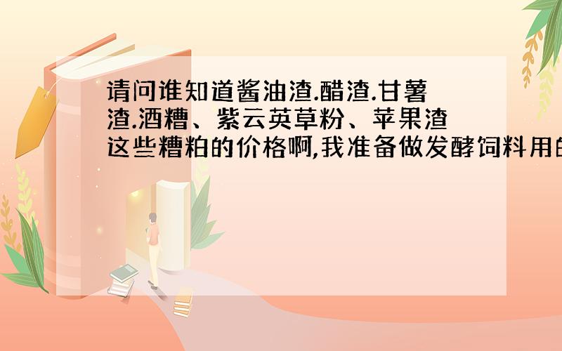 请问谁知道酱油渣.醋渣.甘薯渣.酒糟、紫云英草粉、苹果渣这些糟粕的价格啊,我准备做发酵饲料用的.