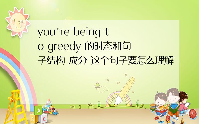 you're being to greedy 的时态和句子结构 成分 这个句子要怎么理解