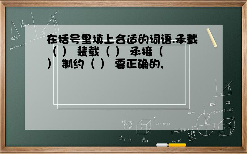 在括号里填上合适的词语.承载（ ） 装载（ ） 承接（ ） 制约（ ） 要正确的,