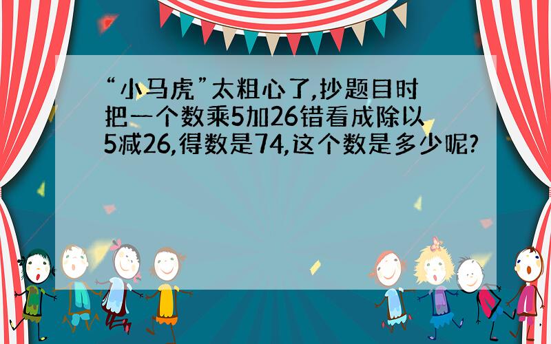 “小马虎”太粗心了,抄题目时把一个数乘5加26错看成除以5减26,得数是74,这个数是多少呢?