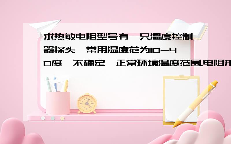 求热敏电阻型号有一只温度控制器探头,常用温度范为10-40度,不确定,正常环境温度范围.电阻形状是那种小黑头的.经测量：