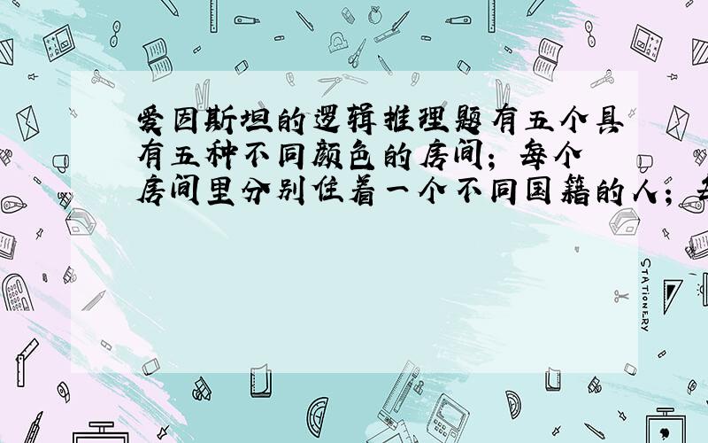 爱因斯坦的逻辑推理题有五个具有五种不同颜色的房间； 每个房间里分别住着一个不同国籍的人； 每个人都在喝一种特定品牌的饮料