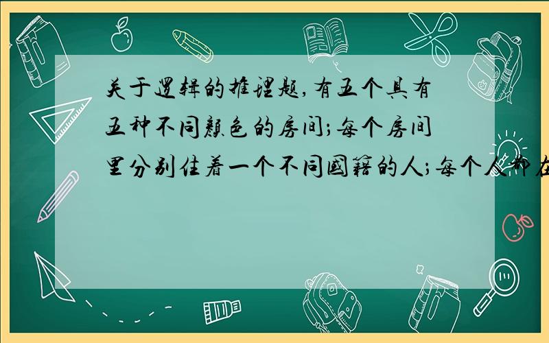 关于逻辑的推理题,有五个具有五种不同颜色的房间；每个房间里分别住着一个不同国籍的人；每个人都在喝一种特定品牌的饮料,抽一