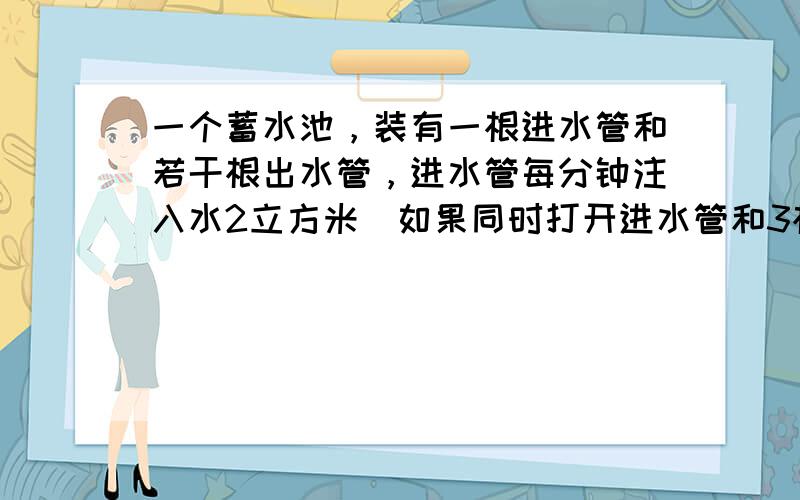 一个蓄水池，装有一根进水管和若干根出水管，进水管每分钟注入水2立方米．如果同时打开进水管和3根出水管，1小时30分钟可把