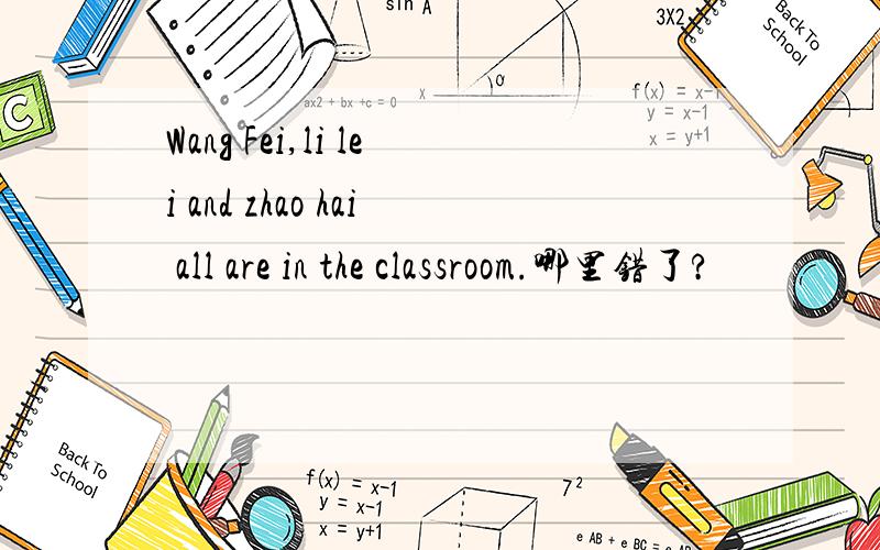 Wang Fei,li lei and zhao hai all are in the classroom.哪里错了?