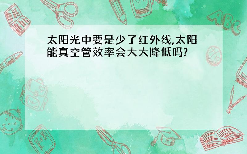 太阳光中要是少了红外线,太阳能真空管效率会大大降低吗?