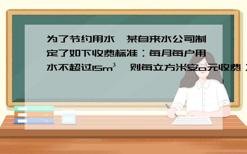 为了节约用水,某自来水公司制定了如下收费标准：每月每户用水不超过15m³,则每立方米安a元收费；