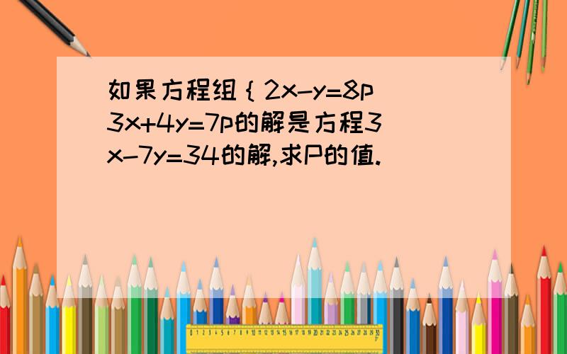 如果方程组｛2x-y=8p 3x+4y=7p的解是方程3x-7y=34的解,求P的值.