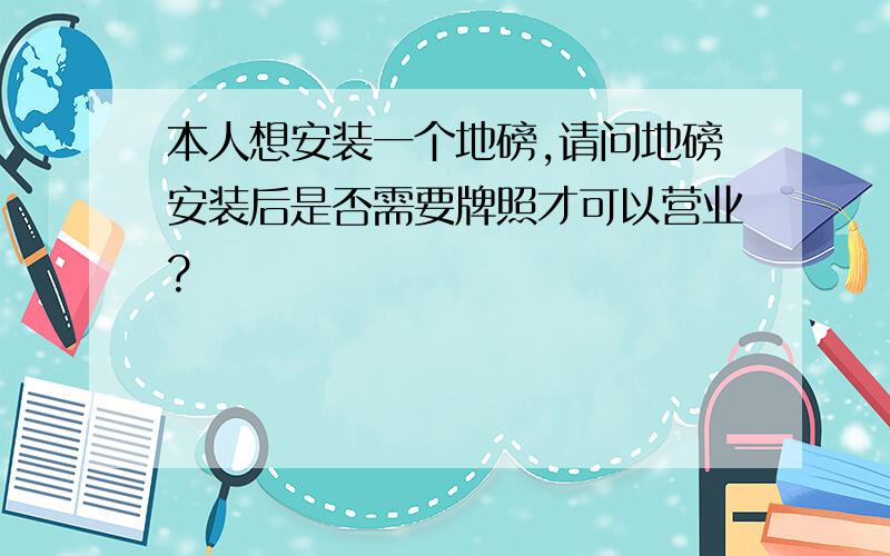 本人想安装一个地磅,请问地磅安装后是否需要牌照才可以营业?