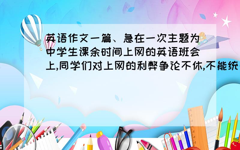 英语作文一篇、急在一次主题为中学生课余时间上网的英语班会上,同学们对上网的利弊争论不休,不能统一.做为班长,请你根据下列