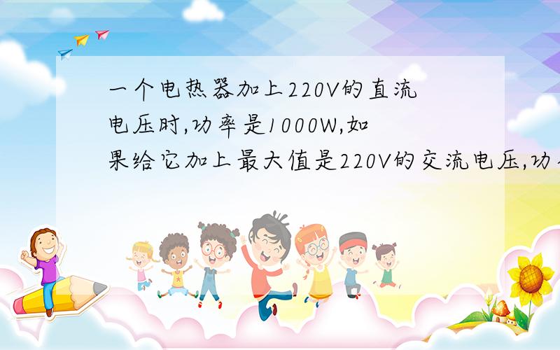 一个电热器加上220V的直流电压时,功率是1000W,如果给它加上最大值是220V的交流电压,功率是多少?半小时发热多少