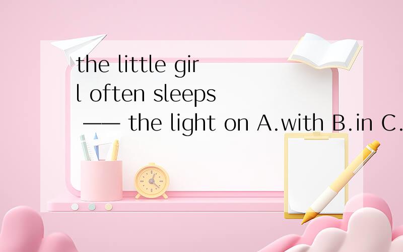 the little girl often sleeps —— the light on A.with B.in C.o