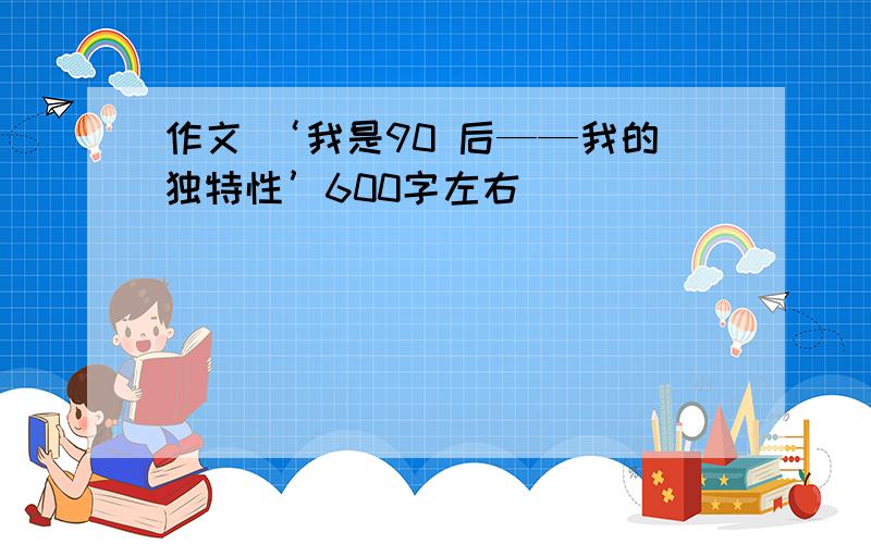 作文 ‘我是90 后——我的独特性’600字左右