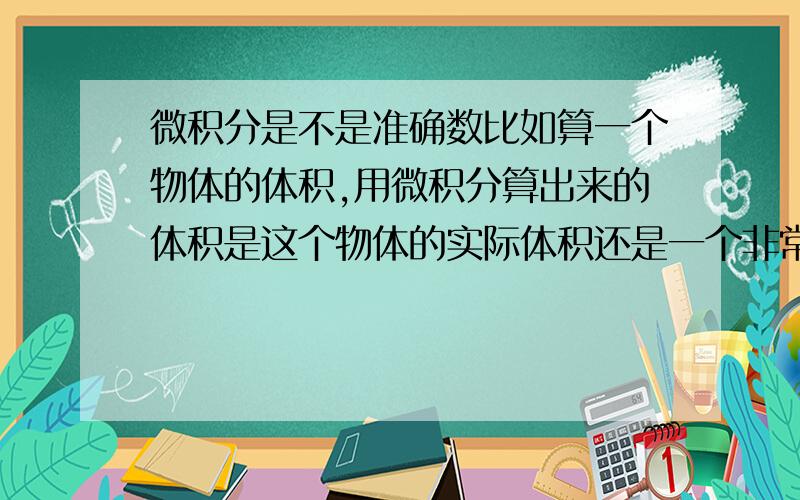 微积分是不是准确数比如算一个物体的体积,用微积分算出来的体积是这个物体的实际体积还是一个非常接近实际体积的值.