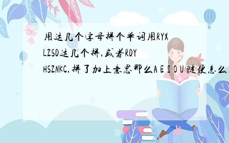 用这几个字母拼个单词用RYXLZSD这几个拼,或者RDYHSZNKC,拼了加上意思那么A E I O U 随便怎么补充上