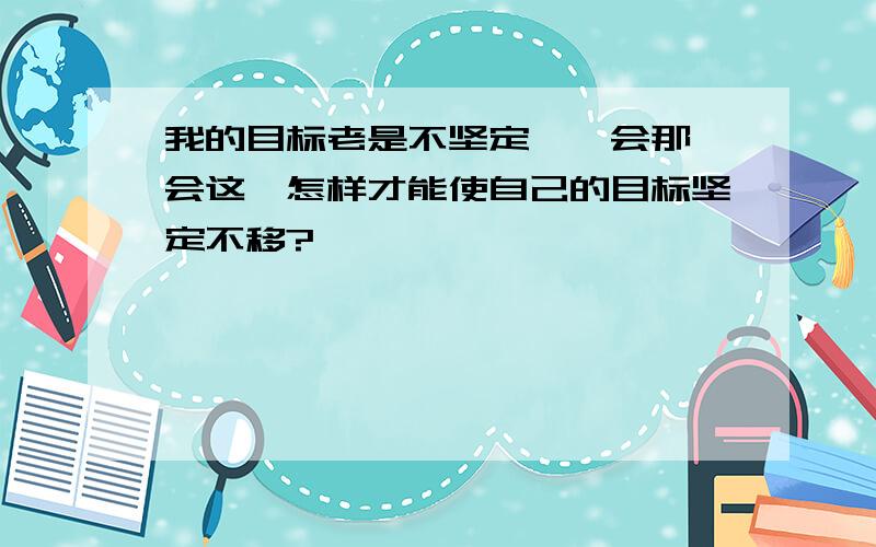 我的目标老是不坚定,一会那一会这,怎样才能使自己的目标坚定不移?