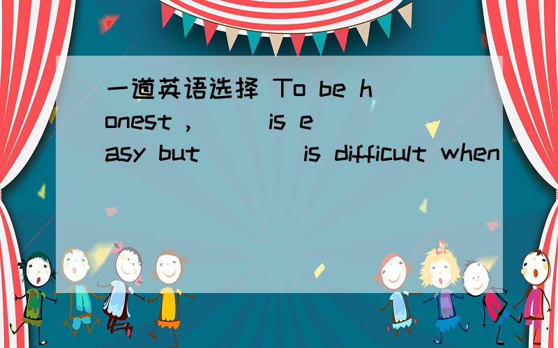 一道英语选择 To be honest ,___is easy but____is difficult when