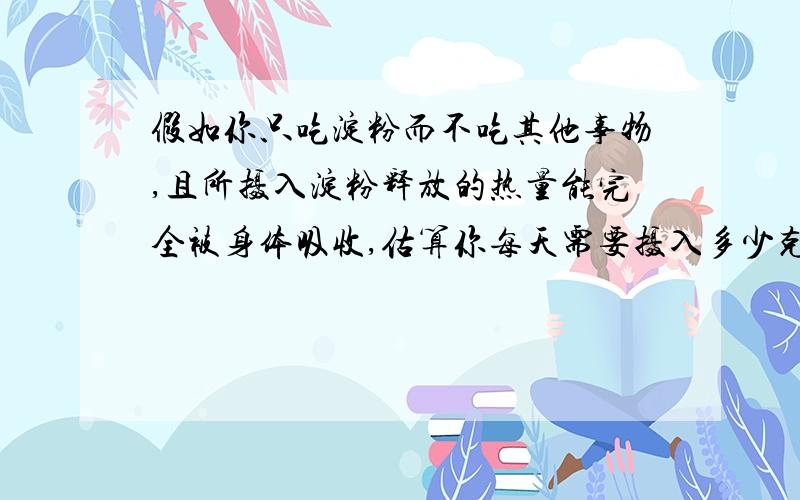 假如你只吃淀粉而不吃其他事物,且所摄入淀粉释放的热量能完全被身体吸收,估算你每天需要摄入多少克淀粉