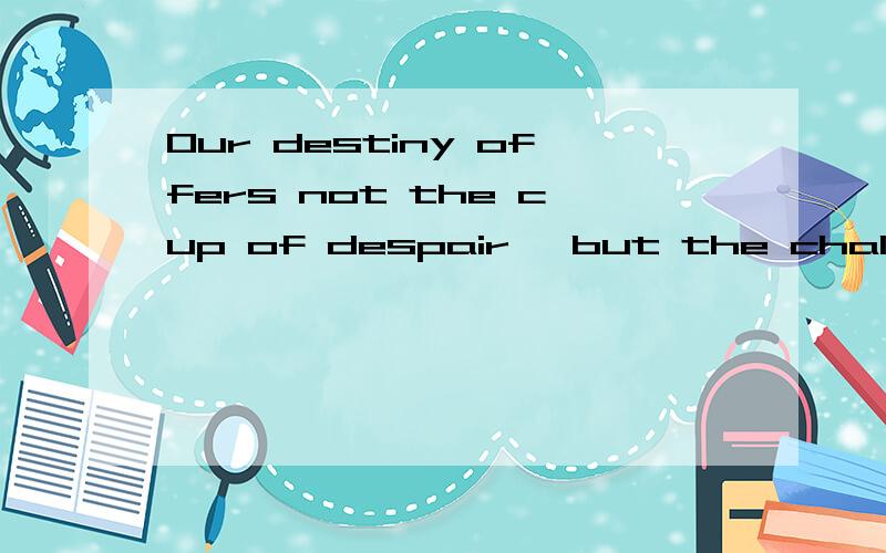 Our destiny offers not the cup of despair ,but the chalice o