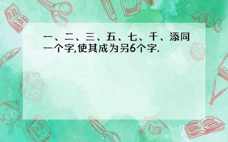 一、二、三、五、七、千、添同一个字,使其成为另6个字.