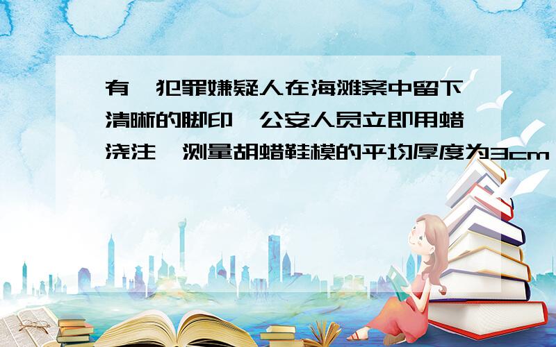 有一犯罪嫌疑人在海滩案中留下清晰的脚印,公安人员立即用蜡浇注,测量胡蜡鞋模的平均厚度为3cm,质量为675g,有经测试达