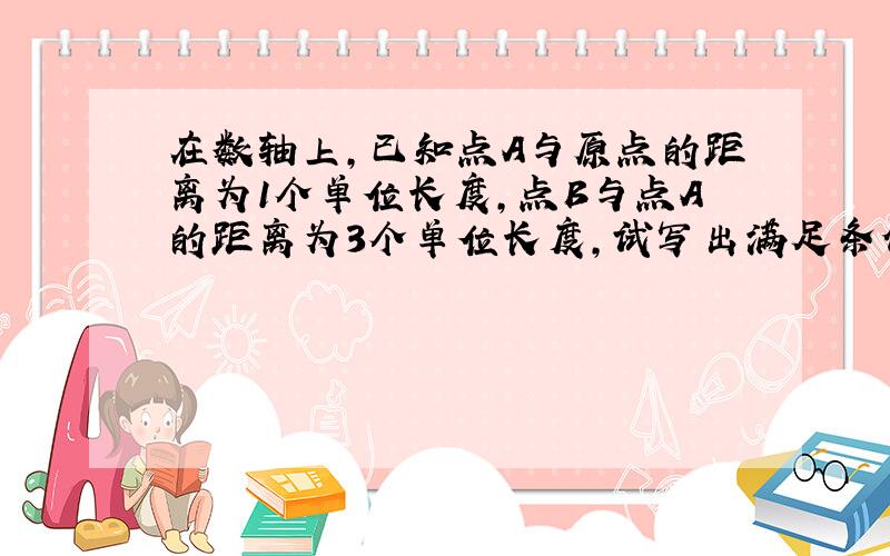 在数轴上,已知点A与原点的距离为1个单位长度,点B与点A的距离为3个单位长度,试写出满足条件的所有点B所