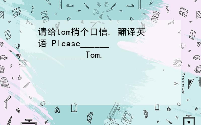 请给tom捎个口信. 翻译英语 Please________________Tom.