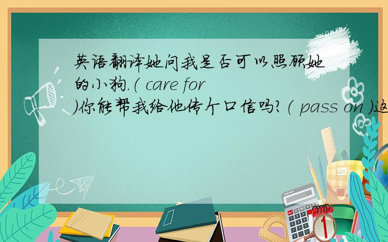 英语翻译她问我是否可以照顾她的小狗.（ care for）你能帮我给他传个口信吗?（ pass on ）这本书对年轻人有