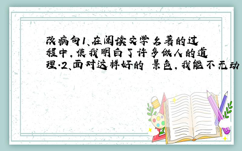 改病句1、在阅读文学名著的过程中,使我明白了许多做人的道理.2、面对这样好的 景色,我能不无动于