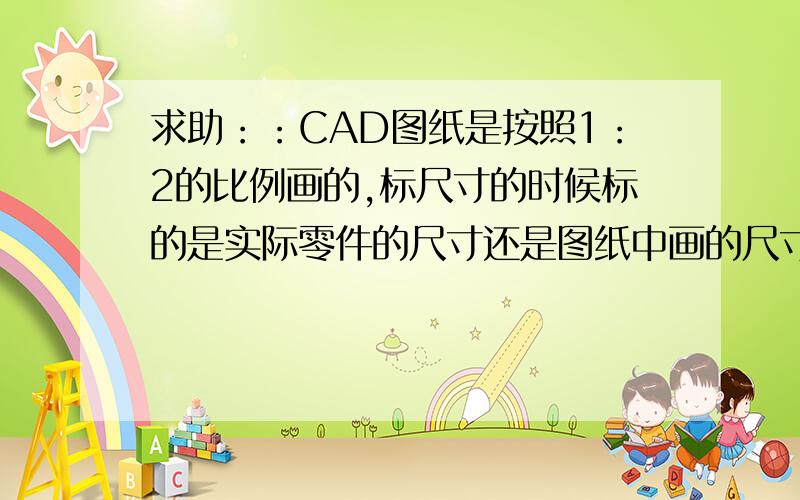 求助：：CAD图纸是按照1：2的比例画的,标尺寸的时候标的是实际零件的尺寸还是图纸中画的尺寸谢谢!