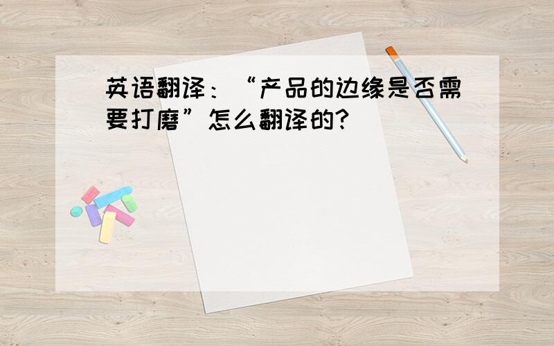 英语翻译：“产品的边缘是否需要打磨”怎么翻译的?