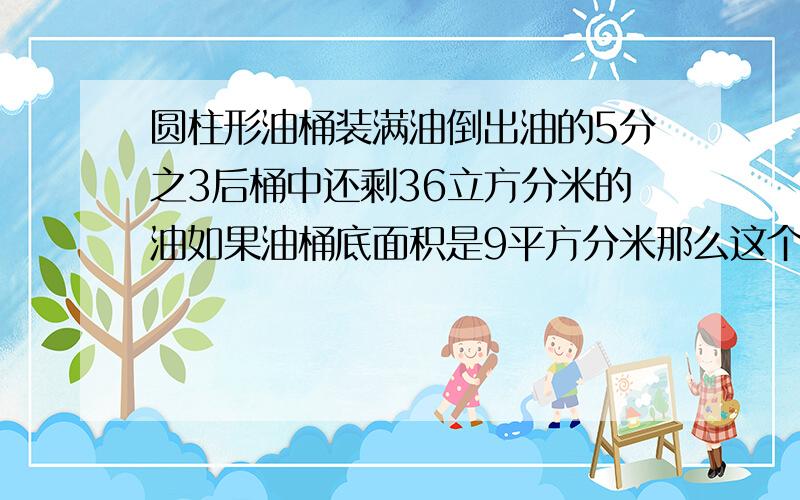 圆柱形油桶装满油倒出油的5分之3后桶中还剩36立方分米的油如果油桶底面积是9平方分米那么这个油桶的高是?