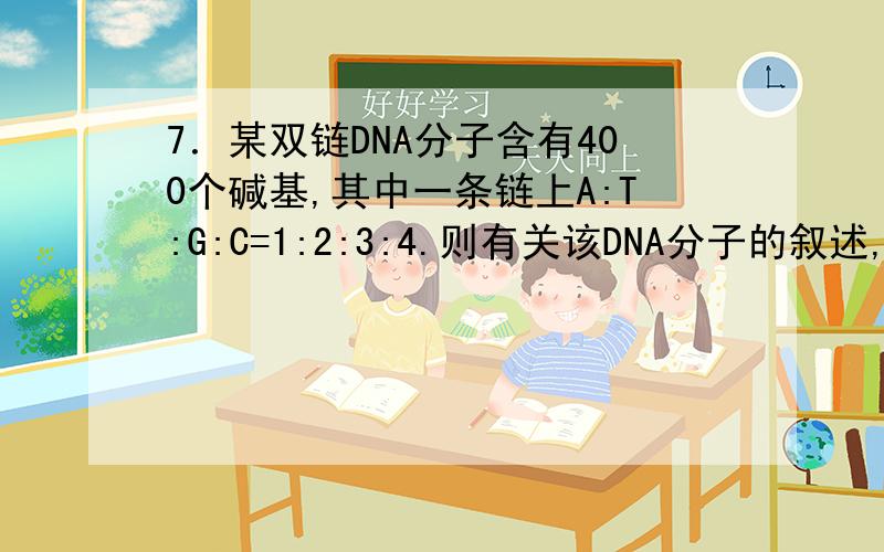 7．某双链DNA分子含有400个碱基,其中一条链上A:T:G:C=1:2:3:4.则有关该DNA分子的叙述,错误的是