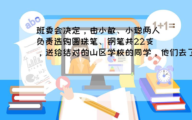 班委会决定，由小敏、小聪两人负责选购圆珠笔、钢笔共22支，送给结对的山区学校的同学，他们去了商场，看到圆珠笔每支5元，钢