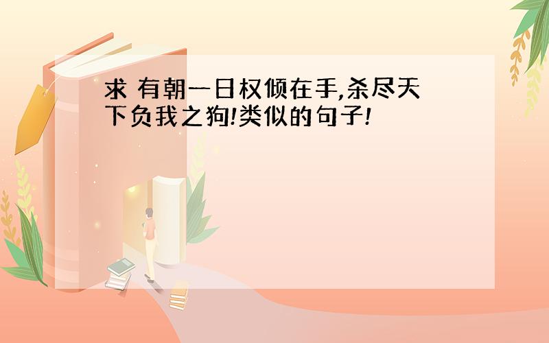 求 有朝一日权倾在手,杀尽天下负我之狗!类似的句子!