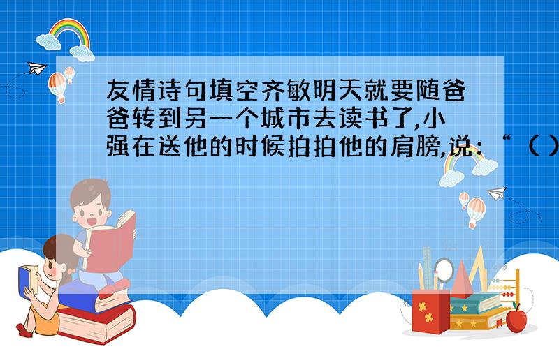 友情诗句填空齐敏明天就要随爸爸转到另一个城市去读书了,小强在送他的时候拍拍他的肩膀,说：“（ ）,（ ）”（填诗句）做错