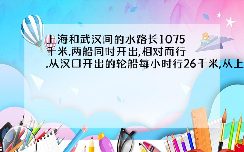 上海和武汉间的水路长1075千米.两船同时开出,相对而行.从汉口开出的轮船每小时行26千米,从上海开出的