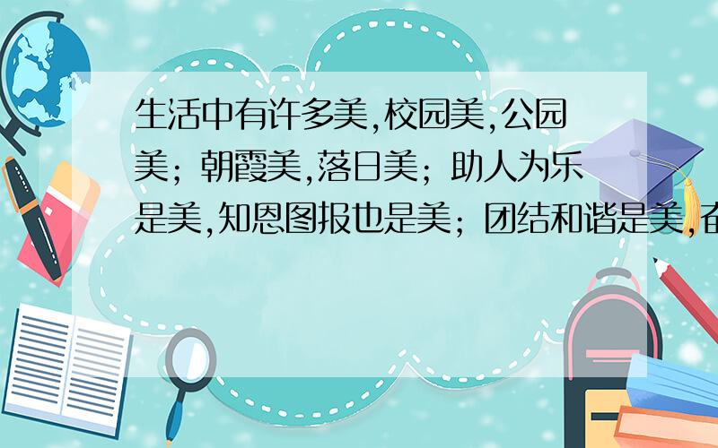 生活中有许多美,校园美,公园美；朝霞美,落日美；助人为乐是美,知恩图报也是美；团结和谐是美,奋发向上也是美……只要你有一