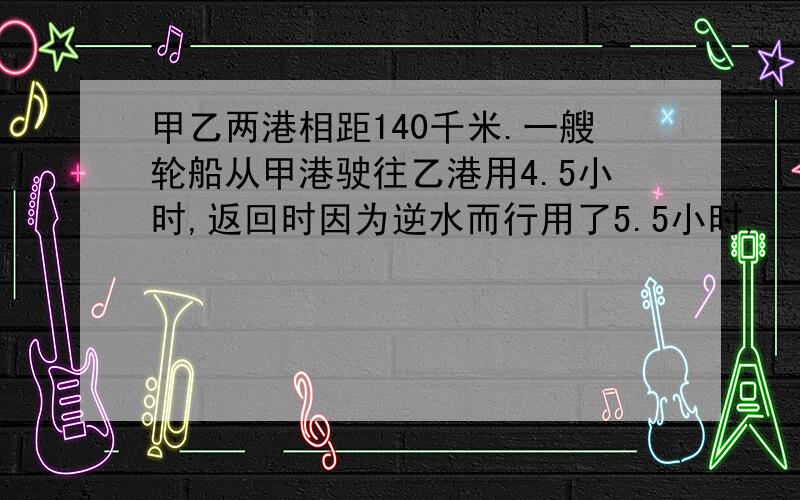 甲乙两港相距140千米.一艘轮船从甲港驶往乙港用4.5小时,返回时因为逆水而行用了5.5小时,