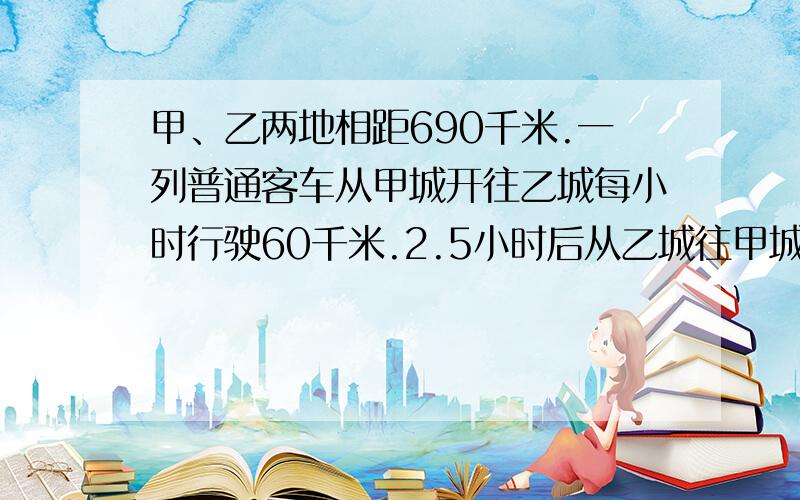 甲、乙两地相距690千米.一列普通客车从甲城开往乙城每小时行驶60千米.2.5小时后从乙城往甲城开出一列快车,每小时行驶